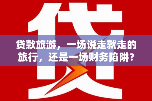 大余贷款旅游，一场说走就走的旅行，还是一场财务陷阱？