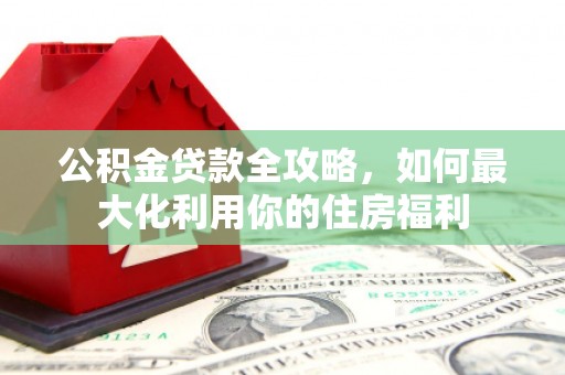 大余公积金贷款全攻略，如何最大化利用你的住房福利