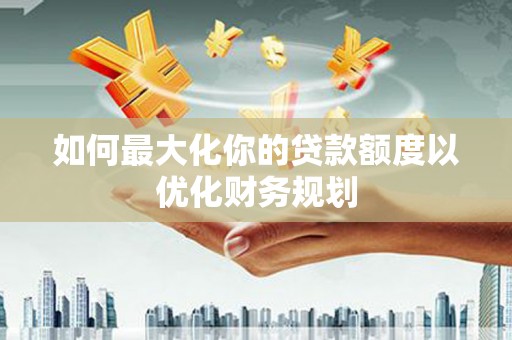 大余如何最大化你的贷款额度以优化财务规划